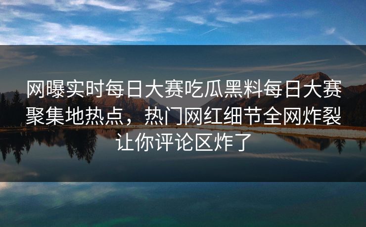 网曝实时每日大赛吃瓜黑料每日大赛聚集地热点，热门网红细节全网炸裂让你评论区炸了