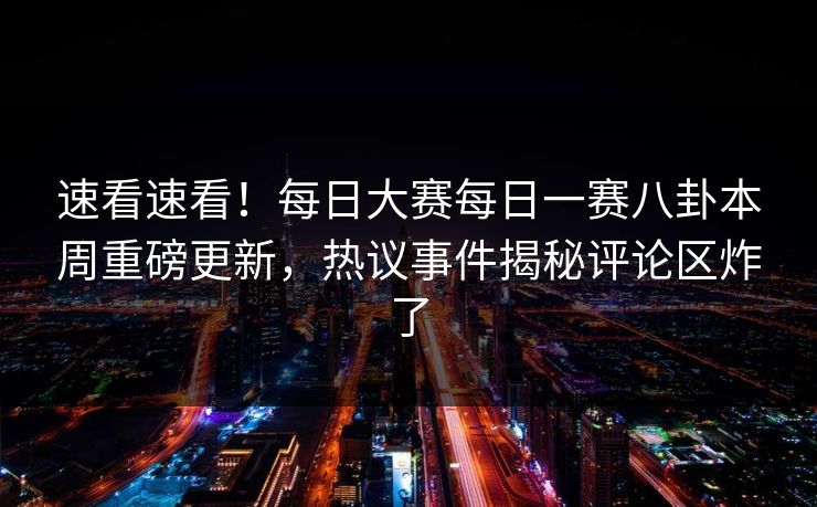 速看速看！每日大赛每日一赛八卦本周重磅更新，热议事件揭秘评论区炸了