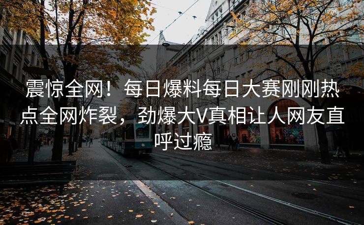 震惊全网！每日爆料每日大赛刚刚热点全网炸裂，劲爆大V真相让人网友直呼过瘾