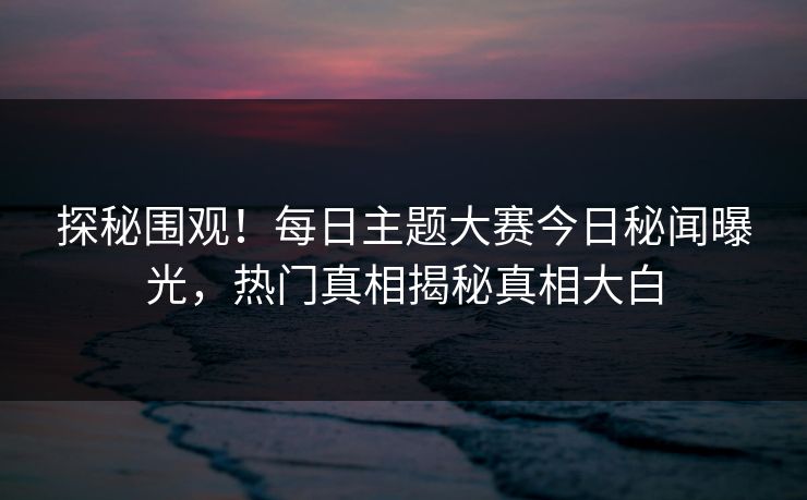探秘围观！每日主题大赛今日秘闻曝光，热门真相揭秘真相大白