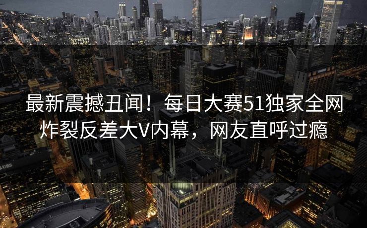 最新震撼丑闻！每日大赛51独家全网炸裂反差大V内幕，网友直呼过瘾
