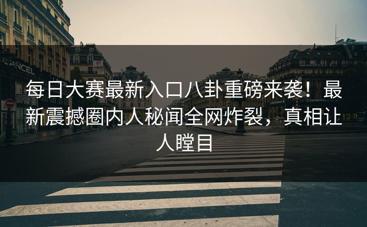 每日大赛最新入口八卦重磅来袭！最新震撼圈内人秘闻全网炸裂，真相让人瞠目