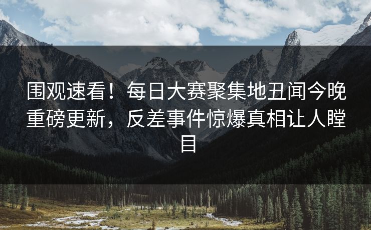 围观速看！每日大赛聚集地丑闻今晚重磅更新，反差事件惊爆真相让人瞠目