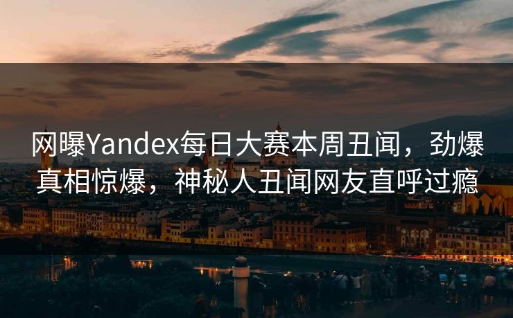 网曝Yandex每日大赛本周丑闻，劲爆真相惊爆，神秘人丑闻网友直呼过瘾