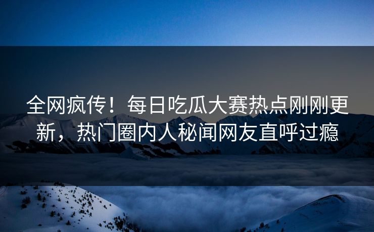 全网疯传！每日吃瓜大赛热点刚刚更新，热门圈内人秘闻网友直呼过瘾