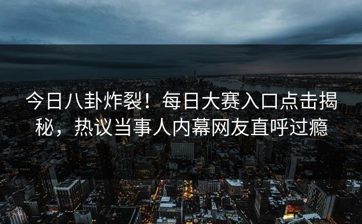 今日八卦炸裂！每日大赛入口点击揭秘，热议当事人内幕网友直呼过瘾