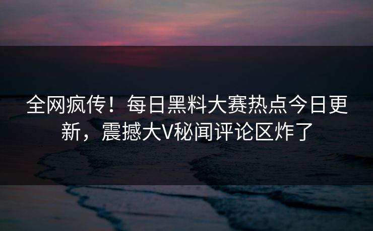 全网疯传！每日黑料大赛热点今日更新，震撼大V秘闻评论区炸了
