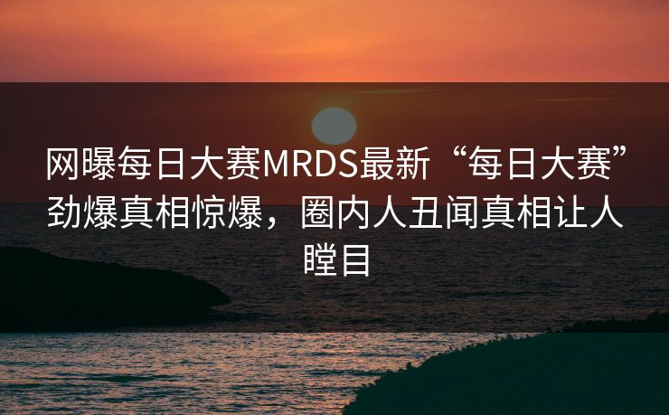 网曝每日大赛MRDS最新“每日大赛”劲爆真相惊爆，圈内人丑闻真相让人瞠目