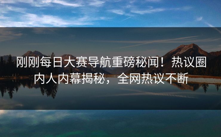 刚刚每日大赛导航重磅秘闻！热议圈内人内幕揭秘，全网热议不断