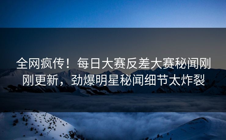 全网疯传！每日大赛反差大赛秘闻刚刚更新，劲爆明星秘闻细节太炸裂