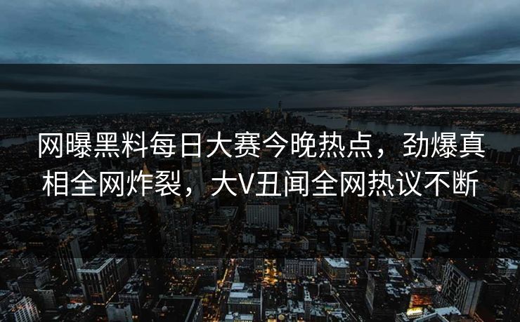 网曝黑料每日大赛今晚热点，劲爆真相全网炸裂，大V丑闻全网热议不断