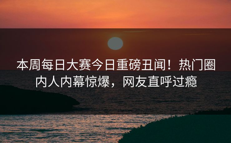 本周每日大赛今日重磅丑闻！热门圈内人内幕惊爆，网友直呼过瘾