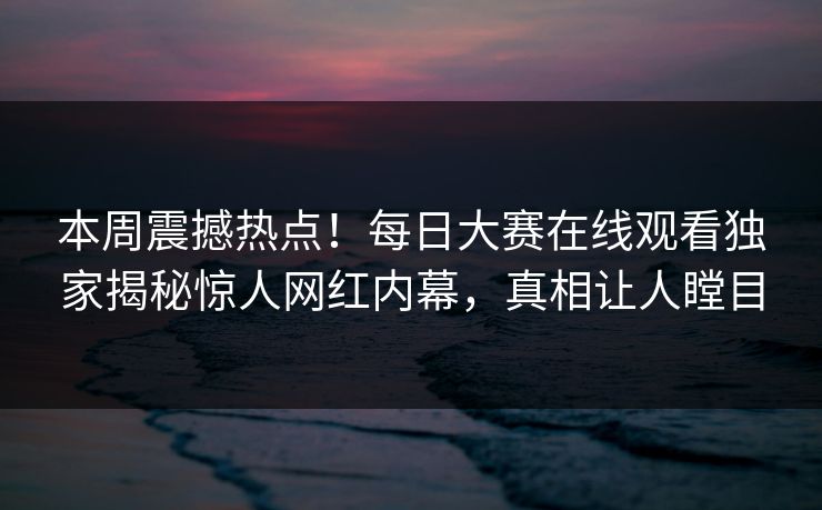 本周震撼热点！每日大赛在线观看独家揭秘惊人网红内幕，真相让人瞠目