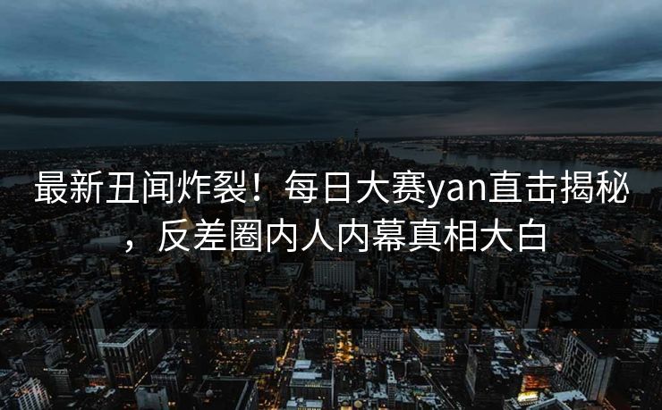 最新丑闻炸裂！每日大赛yan直击揭秘，反差圈内人内幕真相大白