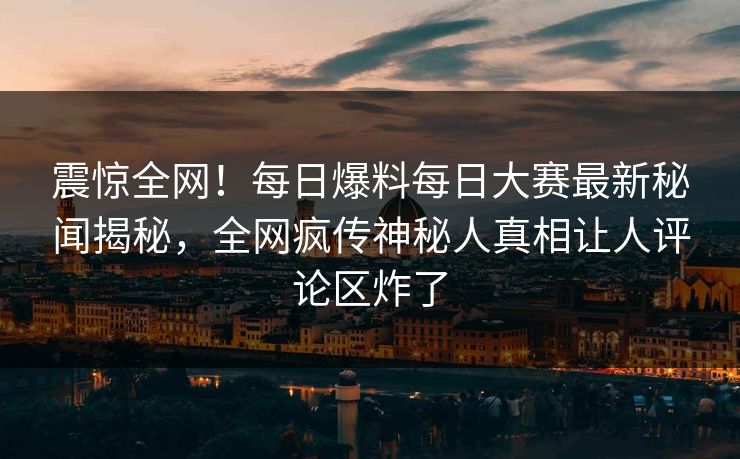 震惊全网！每日爆料每日大赛最新秘闻揭秘，全网疯传神秘人真相让人评论区炸了