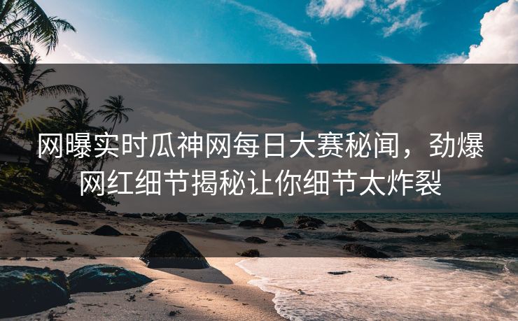 网曝实时瓜神网每日大赛秘闻，劲爆网红细节揭秘让你细节太炸裂