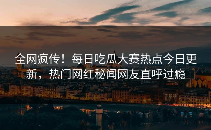 全网疯传！每日吃瓜大赛热点今日更新，热门网红秘闻网友直呼过瘾