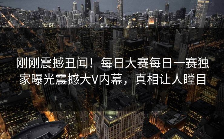 刚刚震撼丑闻！每日大赛每日一赛独家曝光震撼大V内幕，真相让人瞠目