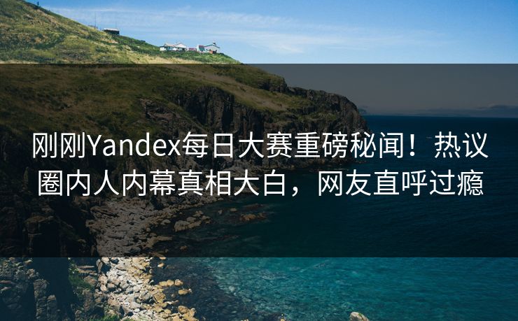 刚刚Yandex每日大赛重磅秘闻！热议圈内人内幕真相大白，网友直呼过瘾