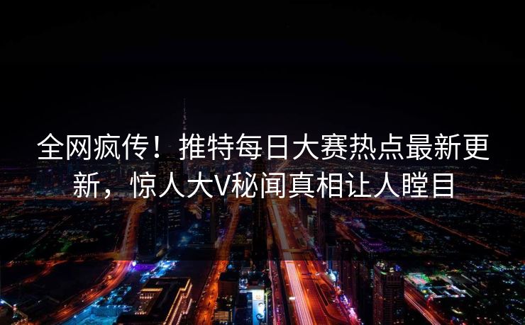 全网疯传！推特每日大赛热点最新更新，惊人大V秘闻真相让人瞠目