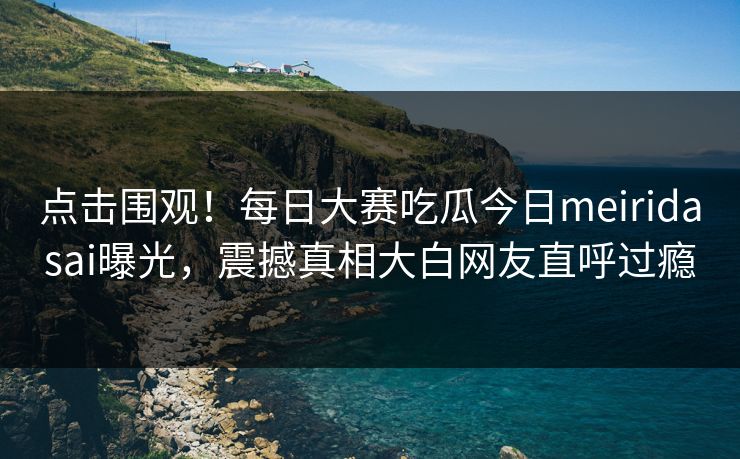 点击围观！每日大赛吃瓜今日meiridasai曝光，震撼真相大白网友直呼过瘾