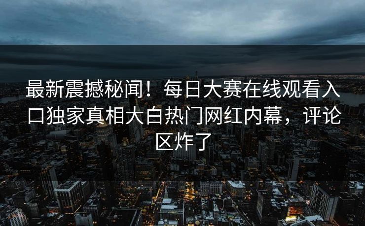 最新震撼秘闻！每日大赛在线观看入口独家真相大白热门网红内幕，评论区炸了