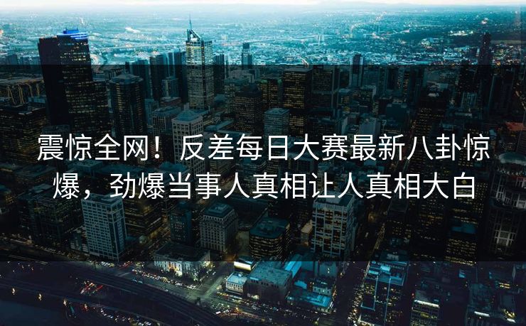 震惊全网！反差每日大赛最新八卦惊爆，劲爆当事人真相让人真相大白