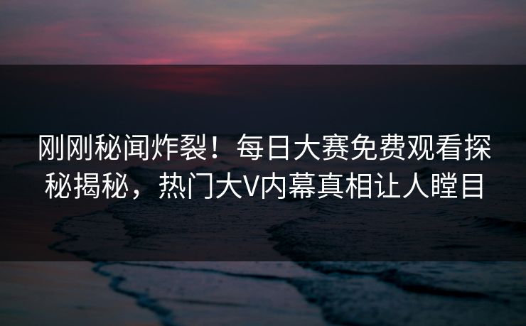刚刚秘闻炸裂！每日大赛免费观看探秘揭秘，热门大V内幕真相让人瞠目