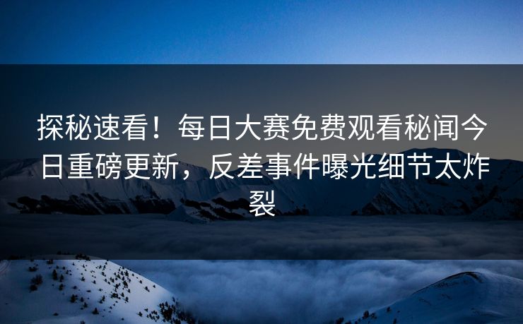 探秘速看！每日大赛免费观看秘闻今日重磅更新，反差事件曝光细节太炸裂