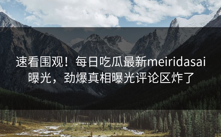 速看围观！每日吃瓜最新meiridasai曝光，劲爆真相曝光评论区炸了