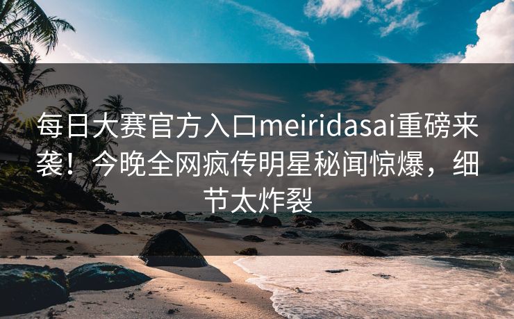 每日大赛官方入口meiridasai重磅来袭！今晚全网疯传明星秘闻惊爆，细节太炸裂