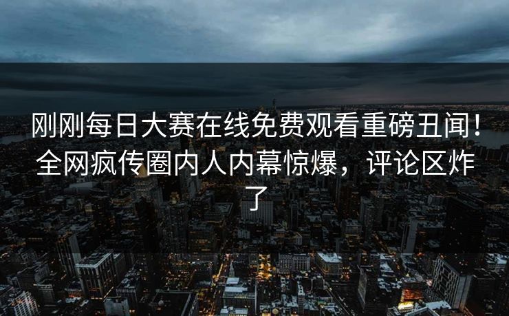 刚刚每日大赛在线免费观看重磅丑闻！全网疯传圈内人内幕惊爆，评论区炸了
