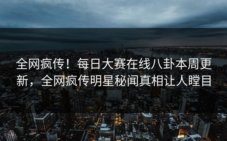 全网疯传！每日大赛在线八卦本周更新，全网疯传明星秘闻真相让人瞠目