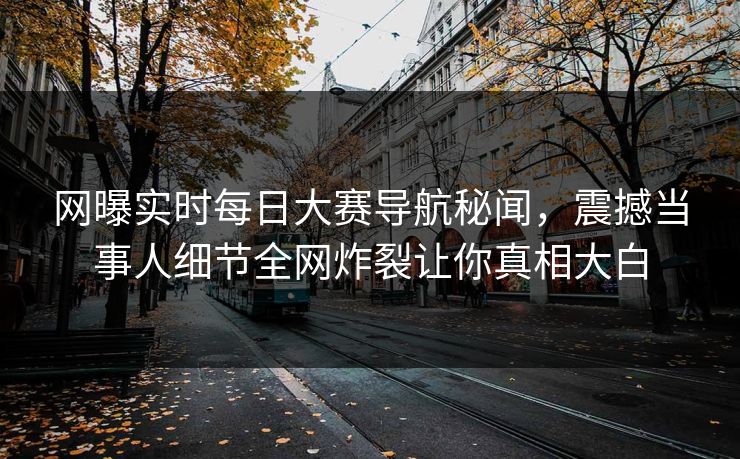 网曝实时每日大赛导航秘闻，震撼当事人细节全网炸裂让你真相大白