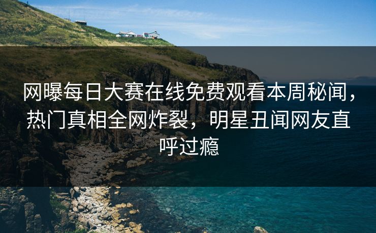 网曝每日大赛在线免费观看本周秘闻，热门真相全网炸裂，明星丑闻网友直呼过瘾