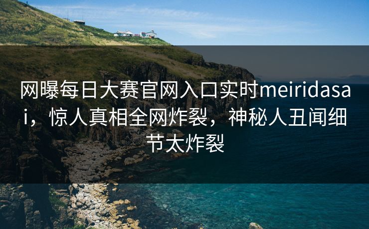 网曝每日大赛官网入口实时meiridasai，惊人真相全网炸裂，神秘人丑闻细节太炸裂