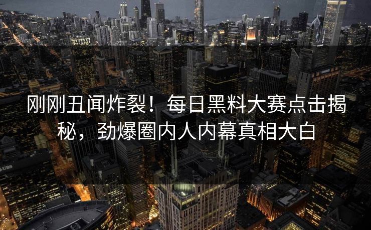 刚刚丑闻炸裂！每日黑料大赛点击揭秘，劲爆圈内人内幕真相大白