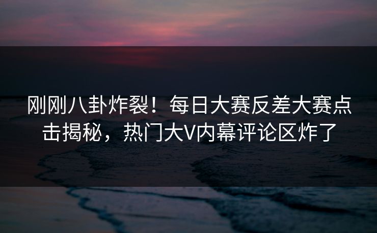 刚刚八卦炸裂！每日大赛反差大赛点击揭秘，热门大V内幕评论区炸了