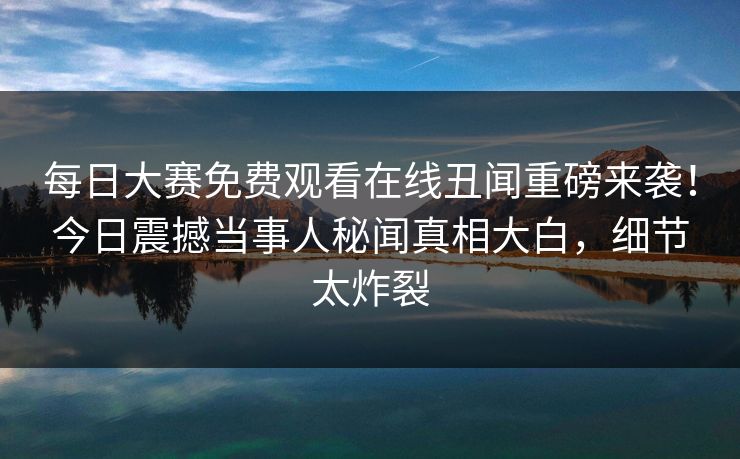 每日大赛免费观看在线丑闻重磅来袭！今日震撼当事人秘闻真相大白，细节太炸裂