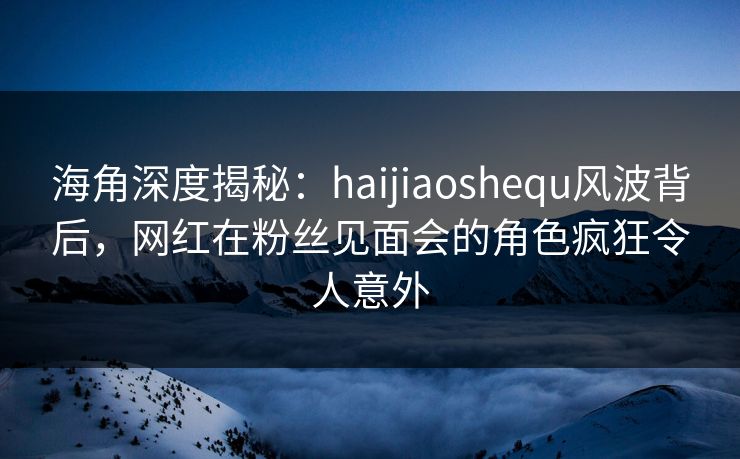 海角深度揭秘：haijiaoshequ风波背后，网红在粉丝见面会的角色疯狂令人意外