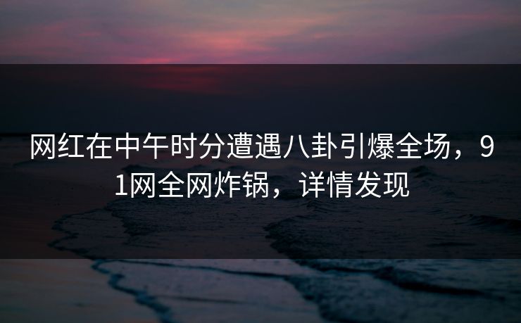 网红在中午时分遭遇八卦引爆全场，91网全网炸锅，详情发现