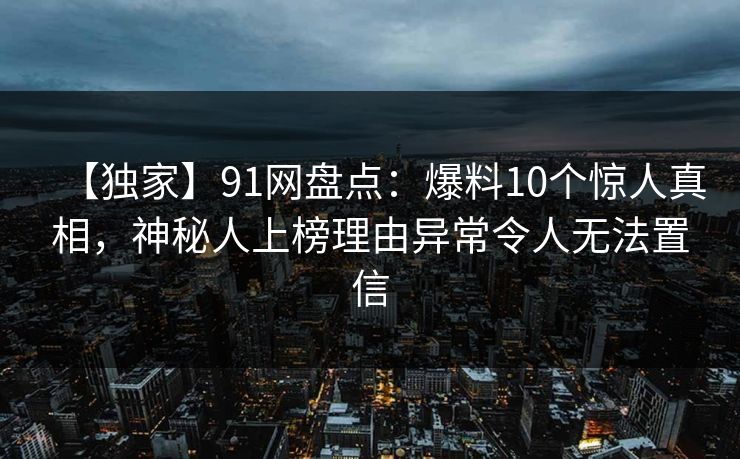 【独家】91网盘点：爆料10个惊人真相，神秘人上榜理由异常令人无法置信