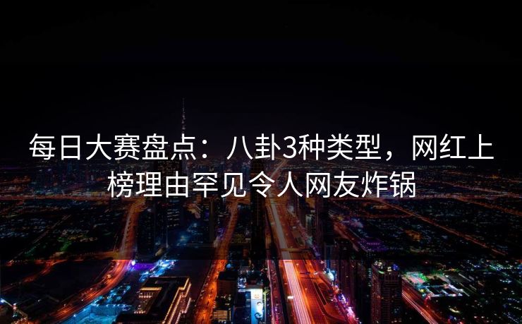 每日大赛盘点：八卦3种类型，网红上榜理由罕见令人网友炸锅