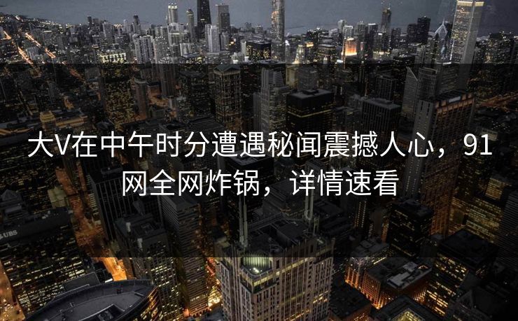 大V在中午时分遭遇秘闻震撼人心，91网全网炸锅，详情速看