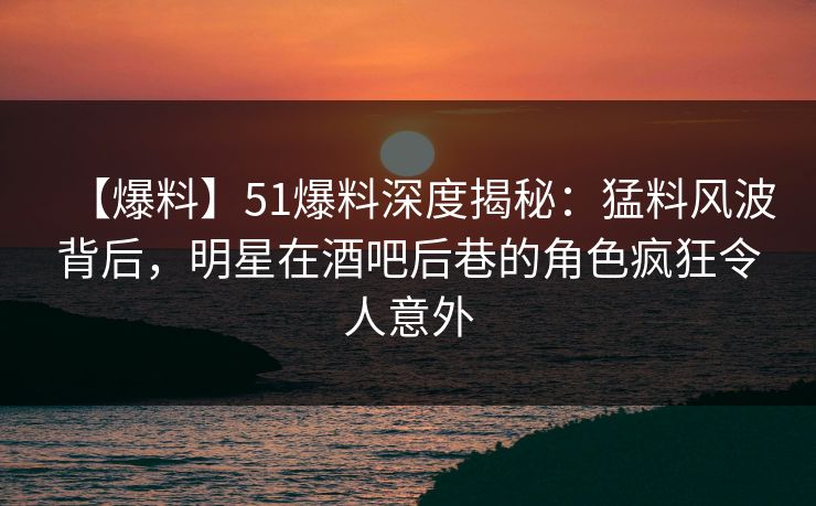 【爆料】51爆料深度揭秘：猛料风波背后，明星在酒吧后巷的角色疯狂令人意外