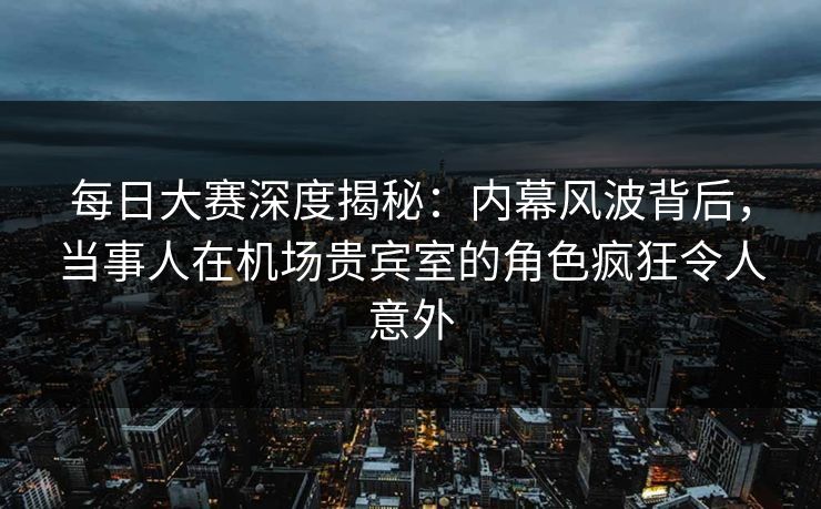每日大赛深度揭秘：内幕风波背后，当事人在机场贵宾室的角色疯狂令人意外