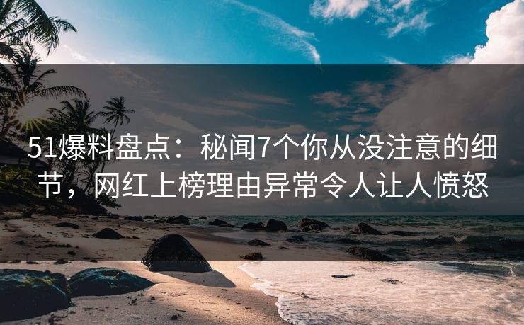 51爆料盘点：秘闻7个你从没注意的细节，网红上榜理由异常令人让人愤怒