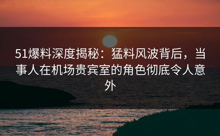 51爆料深度揭秘：猛料风波背后，当事人在机场贵宾室的角色彻底令人意外