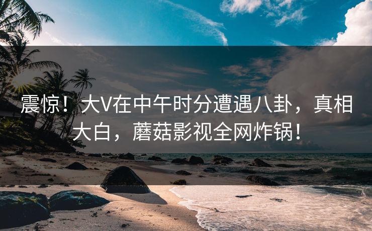 震惊！大V在中午时分遭遇八卦，真相大白，蘑菇影视全网炸锅！