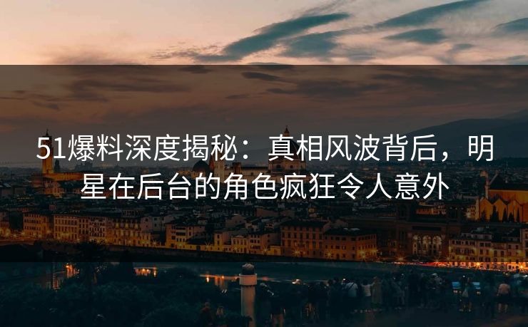 51爆料深度揭秘：真相风波背后，明星在后台的角色疯狂令人意外